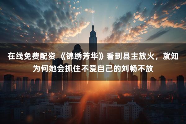 在线免费配资 《锦绣芳华》看到县主放火，就知为何她会抓住不爱自己的刘畅不放