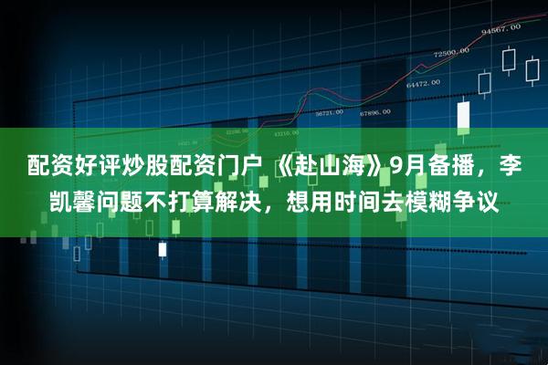 配资好评炒股配资门户 《赴山海》9月备播，李凯馨问题不打算解决，想用时间去模糊争议