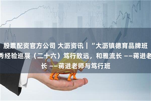 股票配资官方公司 大沥资讯｜“大沥镇德育品牌班级建设”优秀经验巡展（二十六）笃行致远，和雅流长 ——蒋进老师与笃行班