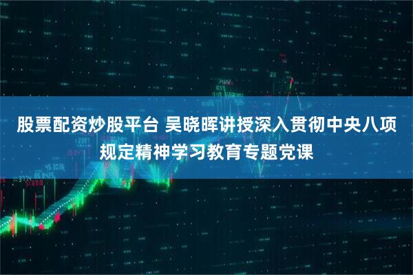 股票配资炒股平台 吴晓晖讲授深入贯彻中央八项规定精神学习教育专题党课
