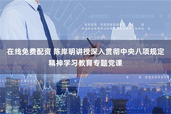 在线免费配资 陈岸明讲授深入贯彻中央八项规定精神学习教育专题党课