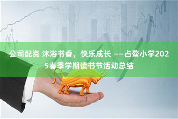 公司配资 沐浴书香，快乐成长 ——占鳌小学2025春季学期读书节活动总结