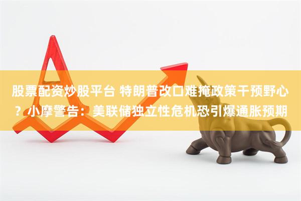 股票配资炒股平台 特朗普改口难掩政策干预野心？小摩警告：美联储独立性危机恐引爆通胀预期