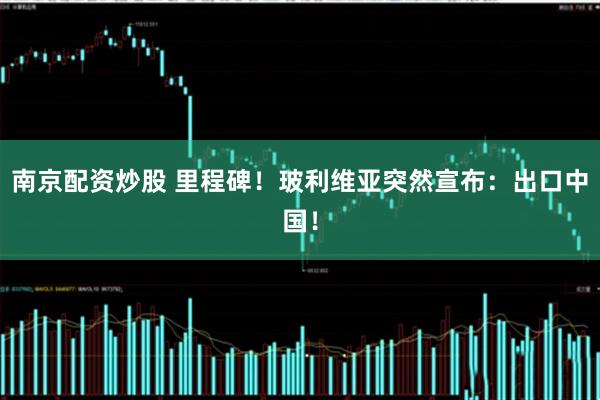 南京配资炒股 里程碑！玻利维亚突然宣布：出口中国！