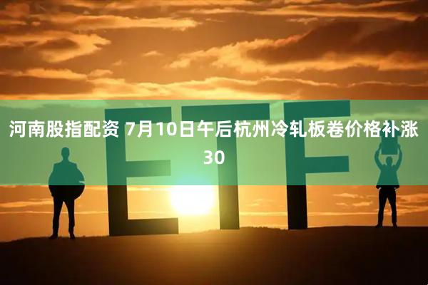 河南股指配资 7月10日午后杭州冷轧板卷价格补涨30