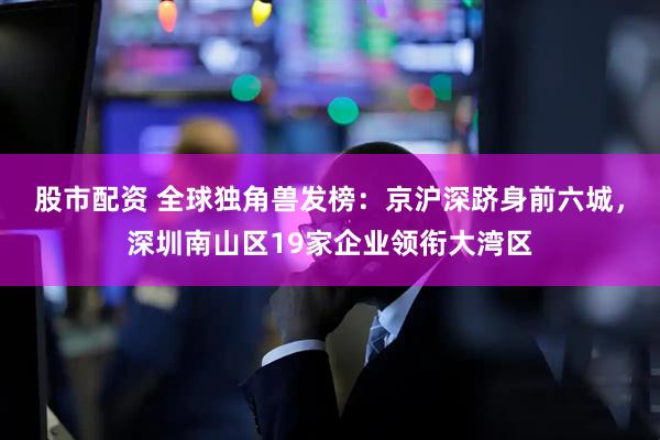 股市配资 全球独角兽发榜：京沪深跻身前六城，深圳南山区19家企业领衔大湾区
