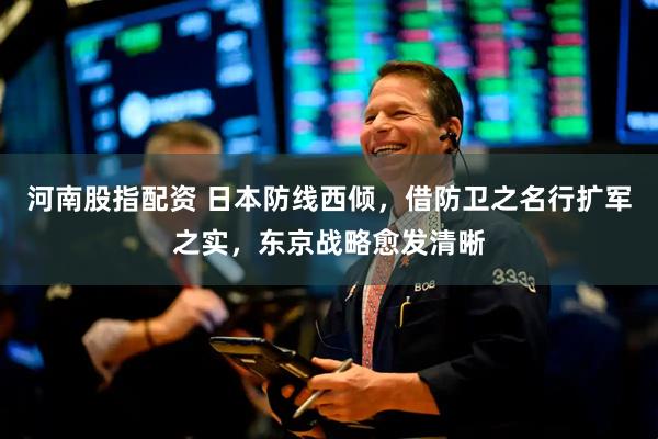 河南股指配资 日本防线西倾，借防卫之名行扩军之实，东京战略愈发清晰