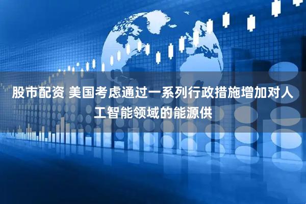 股市配资 美国考虑通过一系列行政措施增加对人工智能领域的能源供