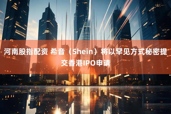 河南股指配资 希音（Shein）将以罕见方式秘密提交香港IPO申请