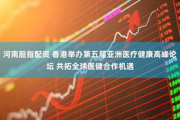 河南股指配资 香港举办第五届亚洲医疗健康高峰论坛 共拓全球医健合作机遇