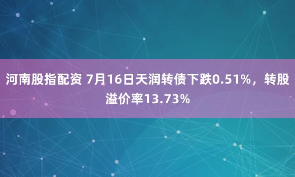 河南股指配资 7月16日天润转债下跌0.51%，转股溢价率13.73%