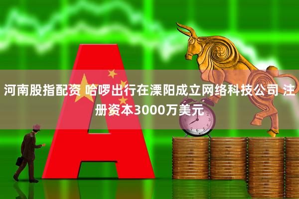 河南股指配资 哈啰出行在溧阳成立网络科技公司 注册资本3000万美元