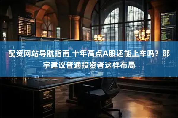 配资网站导航指南 十年高点A股还能上车吗？邵宇建议普通投资者这样布局