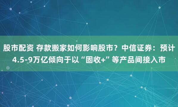 股市配资 存款搬家如何影响股市？中信证券：预计4.5-9万亿倾向于以“固收+”等产品间接入市