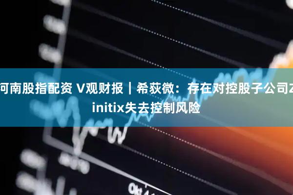 河南股指配资 V观财报｜希荻微：存在对控股子公司Zinitix失去控制风险