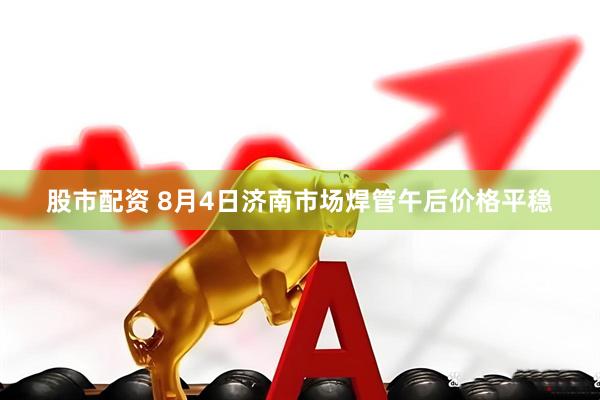 股市配资 8月4日济南市场焊管午后价格平稳