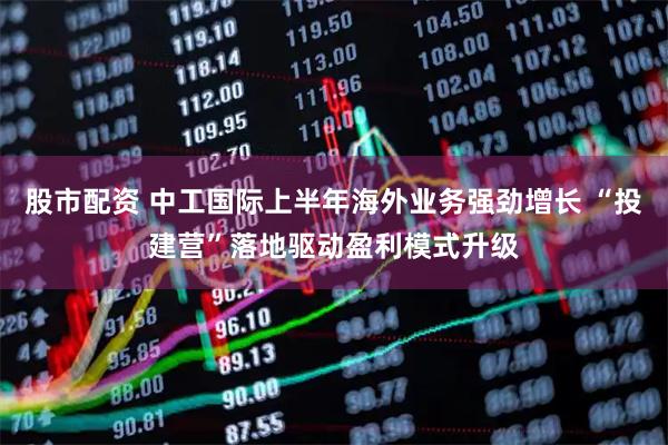 股市配资 中工国际上半年海外业务强劲增长 “投建营”落地驱动盈利模式升级