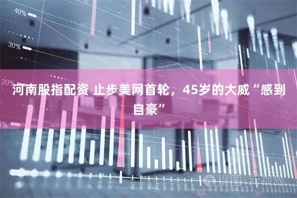 河南股指配资 止步美网首轮，45岁的大威“感到自豪”
