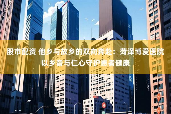 股市配资 他乡与故乡的双向奔赴：菏泽博爱医院以乡音与仁心守护患者健康