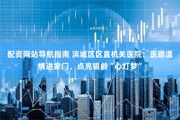 配资网站导航指南 滨城区区直机关医院：医路温情进家门，点亮银龄“心灯梦”