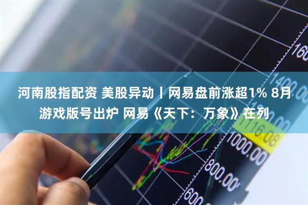 河南股指配资 美股异动丨网易盘前涨超1% 8月游戏版号出炉 网易《天下：万象》在列