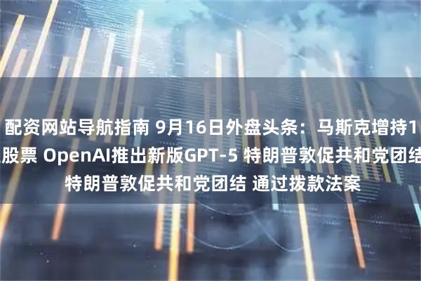 配资网站导航指南 9月16日外盘头条：马斯克增持10亿美元特斯拉股票 OpenAI推出新版GPT-5 特朗普敦促共和党团结 通过拨款法案