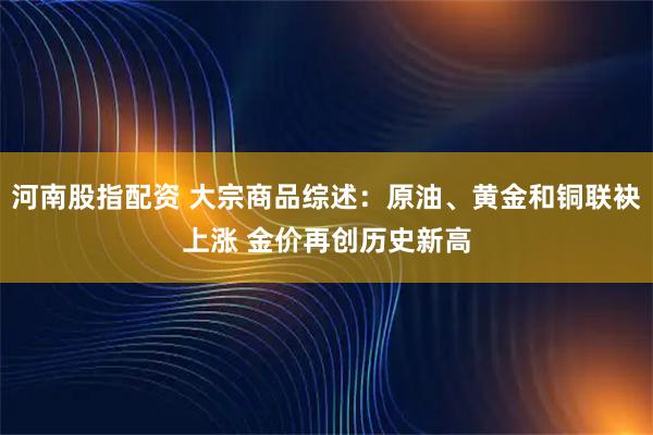 河南股指配资 大宗商品综述：原油、黄金和铜联袂上涨 金价再创历史新高