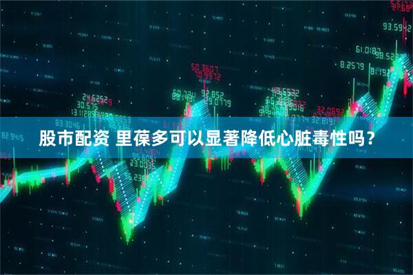 股市配资 里葆多可以显著降低心脏毒性吗？