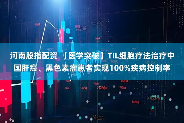 河南股指配资 【医学突破】TIL细胞疗法治疗中国肝癌、黑色素瘤患者实现100%疾病控制率