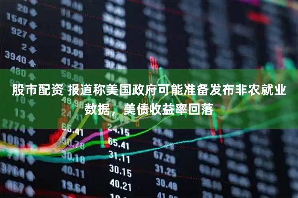 股市配资 报道称美国政府可能准备发布非农就业数据，美债收益率回落