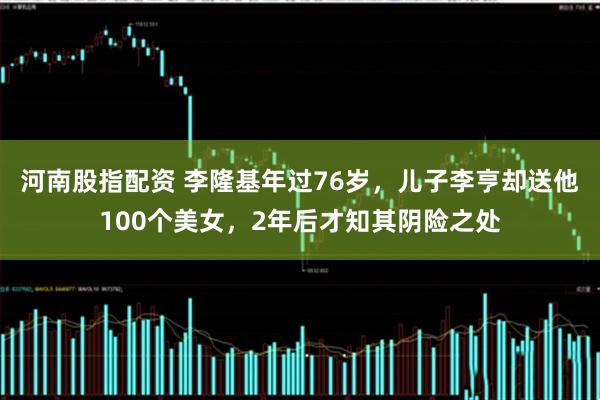 河南股指配资 李隆基年过76岁，儿子李亨却送他100个美女，2年后才知其阴险之处
